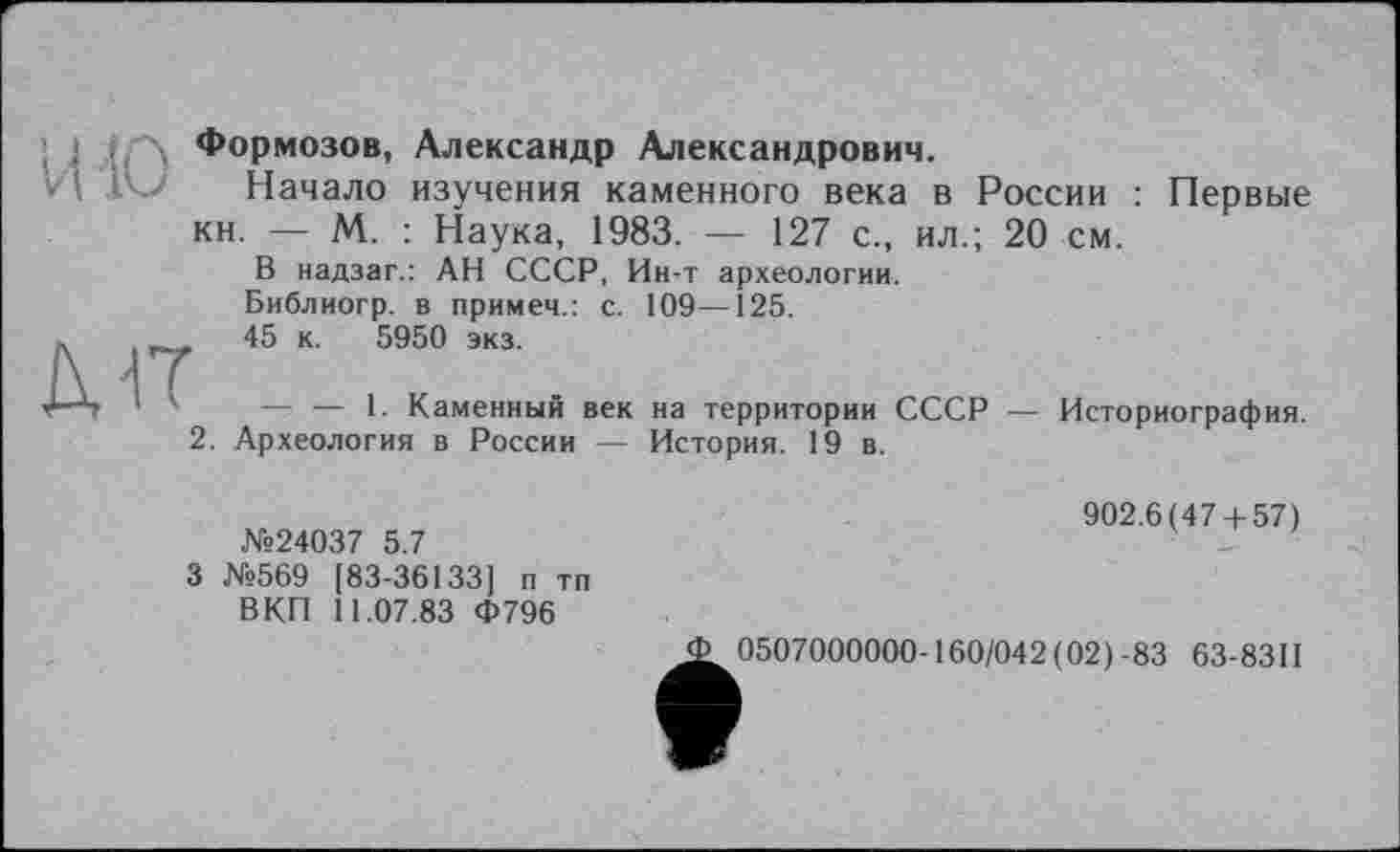 ﻿Формозов, Александр Александрович.
I Начало изучения каменного века в России : Первые кн. — М. : Наука, 1983. — 127 с., ил.; 20 см.
В надзаг.: АН СССР, Ин-т археологии. Библиогр. в примем.: с. 109—125.
д-іт
45 к. 5950 экз.
— — 1. Каменный век
2. Археология в России —
на территории СССР — История. 19 в.
Историография.
№24037 5.7
3 №569 [83-36133] п тп ВКП 11.07.83 Ф796
902.6(47 + 57)
0507000000-160/042(02)-83 63-8311